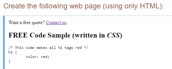 Create the following web page (using only HTML):
Want a free quote? Contact us
FREE Code Sample (written in CSS)
/* This code makes all h1 tags red */
h1 {
color: red;
}