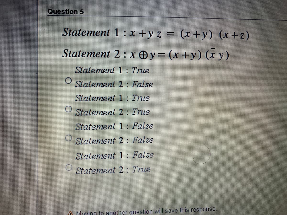 Quèstion 5
Statement 1 : x +y z = (x+y) (x+z)
Statement 2: x Oy= (x+y) (x y)
Statement 1 : True
Statement 2 : False
Statement 1 : True
Statement 2: True
Statement 1: False
Statement 2 : False
Statement 1 : False
Statement 2 : True
A Moving to another question will save this response.
