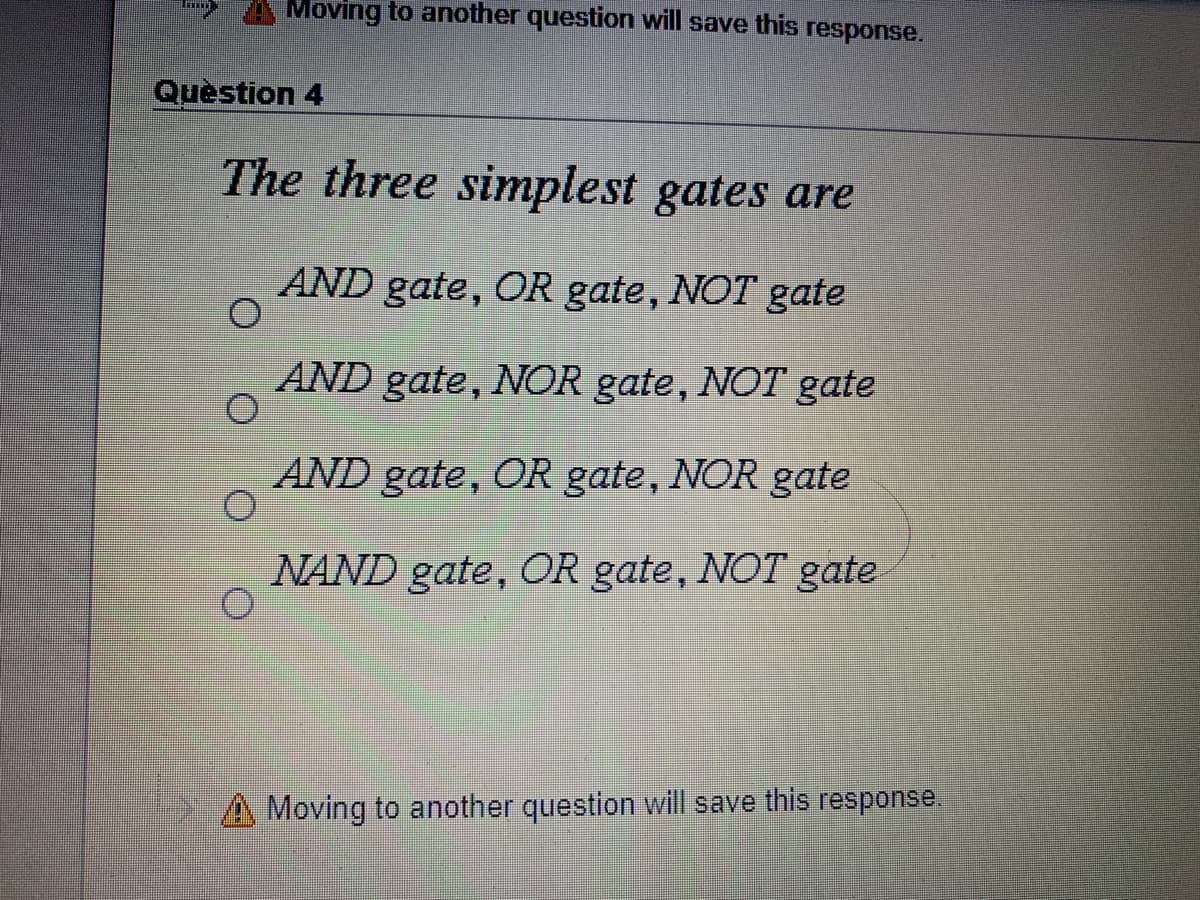 Moving to another question will save this response.
Quèstion 4
The three simplest gates are
AND gate, OR gate, NOT gate
AND gate, NOR gate, NOT gate
AND gate, OR gate, NOR gate
NAND gate, OR gate, NOT gate
A Moving to another question will save this response
