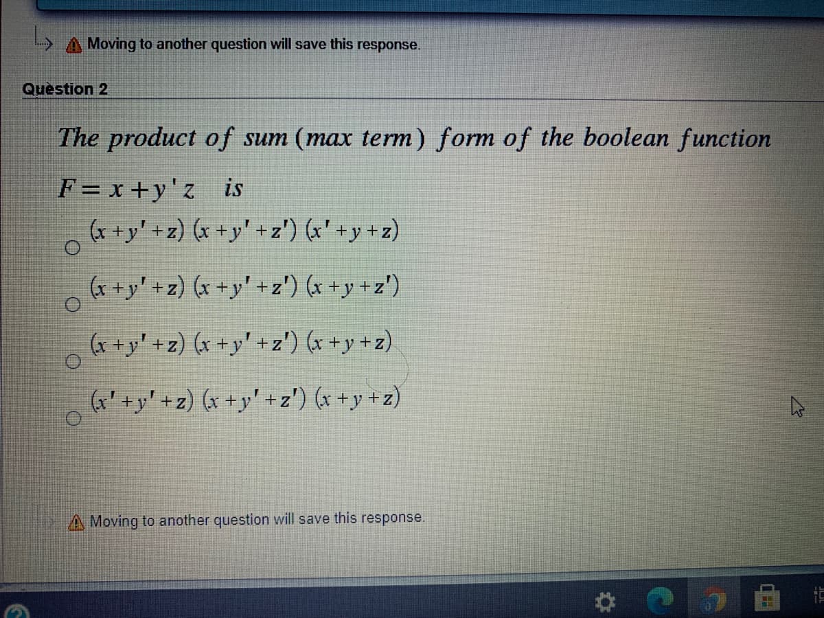 A Moving to another question will save this response.
Question 2
The product of sum (max term) form of the boolean function
F = x +y'z _is
(r+y' + z) (x +y' +z') (x' +y + z)
(x +y' +z) (x +y' +z') (x +y +z')
(x +y' +z) (x +y' +z') (x +y + z)
(x' +y' + z) (x +y' +z') (x +y +z)
A Moving to another question will save this response.
