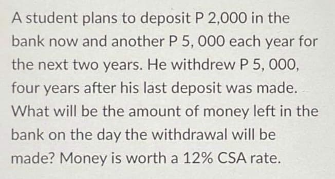 A student plans to deposit P 2,000 in the
bank now and another P 5, 000 each year for
the next two years. He withdrew P 5, 000,
four years after his last deposit was made.
What will be the amount of money left in the
bank on the day the withdrawal will be
made? Money is worth a 12% CSA rate.
