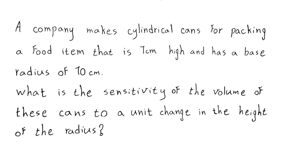 A
company makes cylindrical
cans For packing
a food item that is Tem high and has a base
radius of 10 cm.
what is the sensitivity of the volume of
these cans to
a unit change in the height
of the radius?
