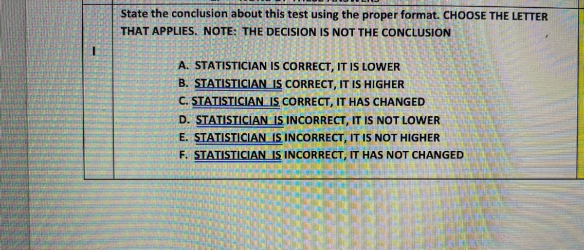 State the conclusion about this test using the proper format. CHOOSE THE LETTER
THAT APPLIES. NOTE: THE DECISION IS NOT THE CONCLUSION
A. STATISTICIAN IS CORRECT, IT IS LOWER
B. STATISTICIAN IS CORRECT, IT IS HIGHER
C. STATISTICIAN IS CORRECT, IT HAS CHANGED
D. STATISTICIAN IS INCORRECT, IT IS NOT LOWER
E. STATISTICIAN IS INCORRECT, IT IS NOT HIGHER
F. STATISTICIAN IS INCORRECT, IT HAS NOT CHANGED
