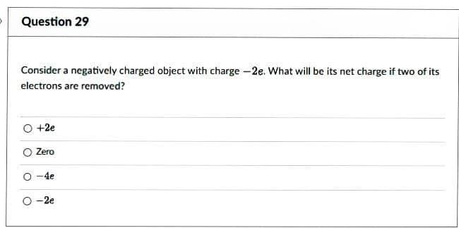 Question 29
Consider a negatively charged object with charge -2e. What will be its net charge if two of its
electrons are removed?
O +2e
O
Zero
-4e
O-2e