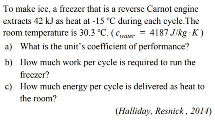 To make ice, a freezer that is a reverse Carnot engine
extracts 42 kJ as heat at -15 °C during each cycle. The
room temperature is 30.3 °C. (water 4187 J/kg K)
a) What is the unit's coefficient of performance?
=
b) How much work per cycle is required to run the
freezer?
c)
How much energy per cycle is delivered as heat to
the room?
(Halliday, Resnick, 2014)