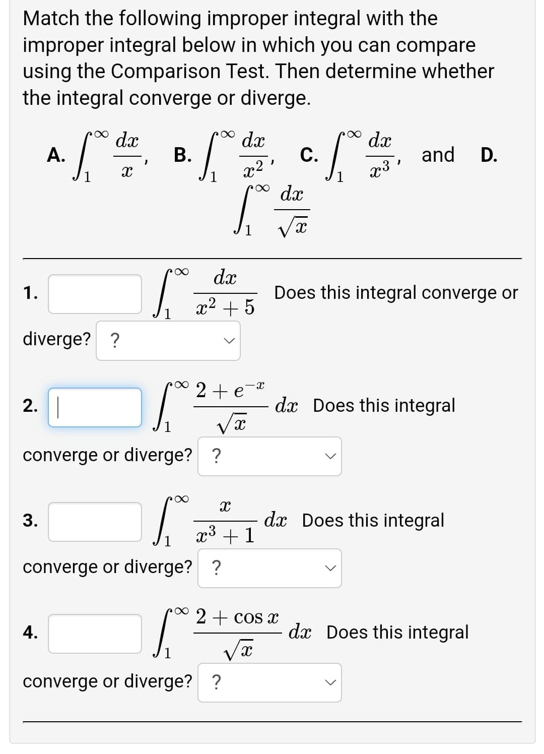 Match the following improper integral with the
improper integral below in which you can compare
using the Comparison Test. Then determine whether
the integral converge or diverge.
dx
dx
dx
А.
В.
С.
and
D.
x2
dx
x3 '
dx
1.
Does this integral converge or
x2 + 5
diverge? ?
2+ e-4
2. |
dx Does this integral
converge or diverge? ?
3.
dx Does this integral
x³ +1
converge or diverge? ?
2 + cos x
4.
dx Does this integral
1
converge or diverge? ?
