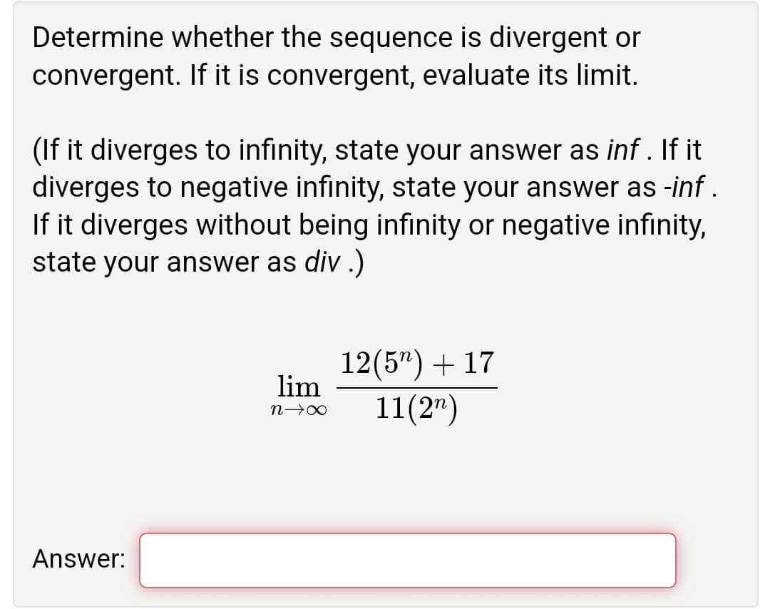 Determine whether the sequence is divergent or
convergent. If it is convergent, evaluate its limit.
(If it diverges to infinity, state your answer as inf . If it
diverges to negative infinity, state your answer as -inf .
If it diverges without being infinity or negative infinity,
state your answer as div .)
12(5") + 17
lim
11(2")
Answer:
