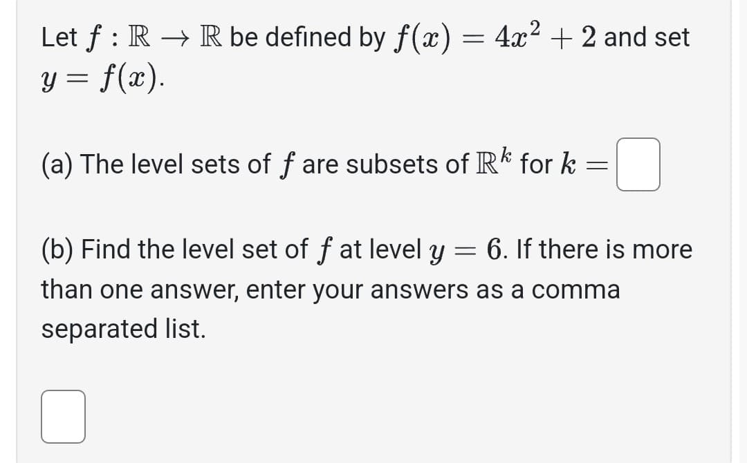 Let f: R → R be defined by f(x) = 4x² + 2 and set
y = f(x).
(a) The level sets of f are subsets of Rk for k
=
6. If there is more
(b) Find the level set of f at level y
=
than one answer, enter your answers as a comma
separated list.