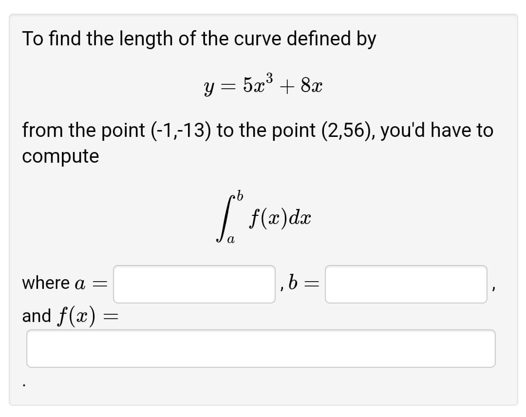 To find the length of the curve defined by
y = 5x' + 8x
from the point (-1,-13) to the point (2,56), you'd have to
compute
| f(x)dx
where a =
,6 =
and f(x) =
