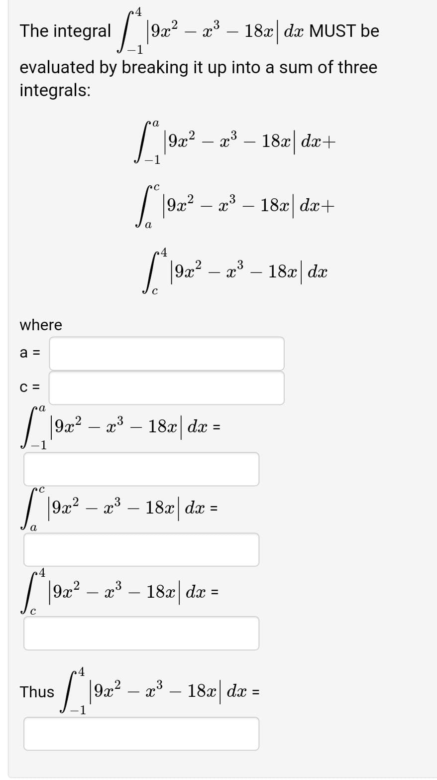 4
The integral / 9x2 – a³ – 18x dx MUST be
evaluated by breaking it up into a sum of three
integrals:
9x2
18x| dx+
| 192? – a – 182| da+
18x dx+
a
192? – a* – 182| da
where
a =
C =
ra
9x? – a3 –
- 18z| dæ =
| |9x? – x3 – 18x| dx
-
%3D
a
4
| 92? – a – 182| da =
3
- 18x| dx
%3D
C
/ |92? – a3 – 18æ| da =
Thus
%3D
