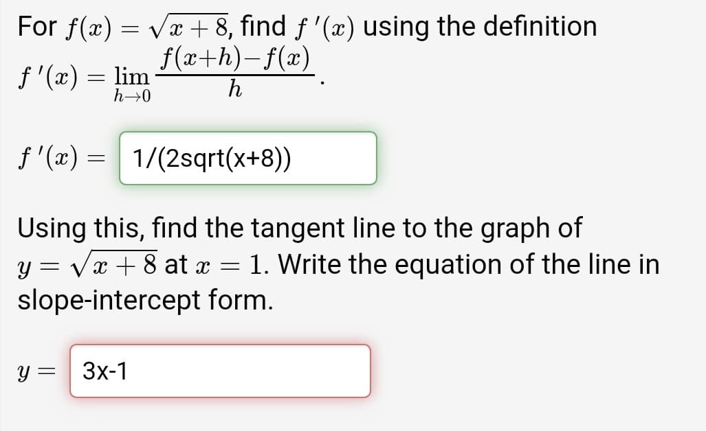 For f(x) = væ + 8, find f '(æ) using the definition
f(x+h)-f(x)
f '(x) = lim
h→0
h
f'(x) = 1/(2sqrt(x+8))
Using this, find the tangent line to the graph of
y = vx + 8 at x = 1. Write the equation of the line in
slope-intercept form.
y = 3x-1
