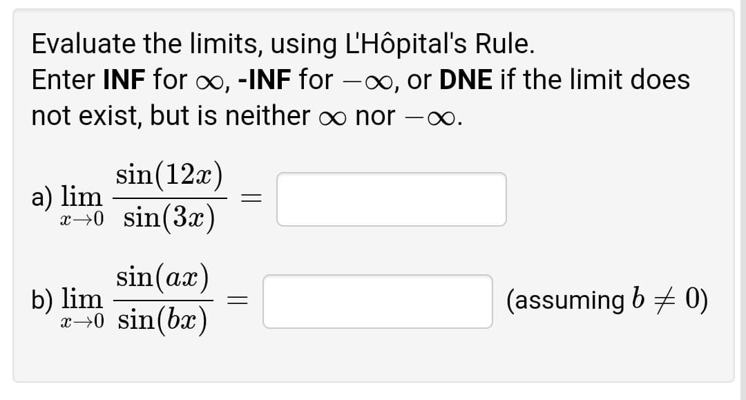 Evaluate the limits, using L'Hôpital's Rule.
Enter INF for ∞, -INF for -∞, or DNE if the limit does
not exist, but is neither o nor
-
sin(12x)
a) lim
x→0 sin(3x)
sin(ax)
b) lim
x-→0 sin(bx)
(assuming b + 0)
