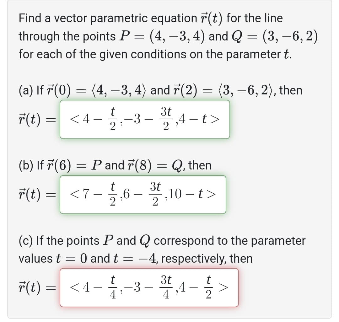 Find a vector parametric equation r(t) for the line
through the points P = (4, −3, 4) and Q = (3, -6, 2)
for each of the given conditions on the parameter t.
(a) If 7 (0)
=
r(t) = <4- -3
t
9
2
(b) If 7(6)
r(t) = <7
(4, −3, 4) and 7(2) = (3,−6, 2), then
=
-
P and 7(8) = Q, then
2,6-3,10-t>
t
(c) If the points P and Q correspond to the parameter
values t = 0 and t = -4, respectively, then
r(t) =
<4
9
31,4-t>
2
-
3t
t
‚4->
2
4'