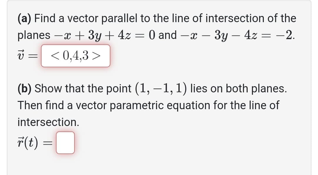 (a) Find a vector parallel to the line of intersection of the
planes -x + 3y + 4z = 0 and -x - 3y - 4z = -2.
<0,4,3 >
v
=
(b) Show that the point (1, -1, 1) lies on both planes.
Then find a vector parametric equation for the line of
intersection.
r(t) =