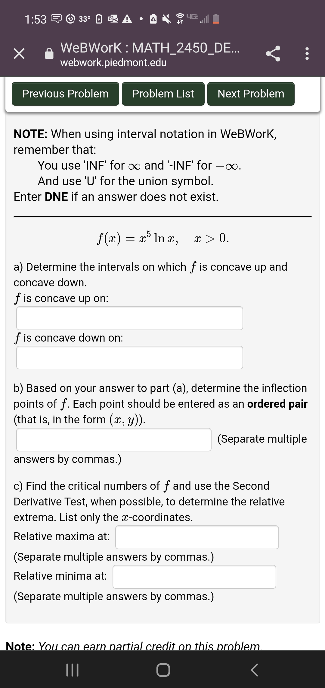 1:53 E O 33°
OK A •
WeBWork : MATH_2450_DE...
webwork.piedmont.edu
Previous Problem
Problem List
Next Problem
NOTE: When using interval notation in WeBWork,
remember that:
You use 'INF' for o and '-INF' for
And use 'U' for the union symbol.
.
Enter DNE if an answer does not exist.
f(x) = x° ln x,
x > 0.
a) Determine the intervals on which f is concave up and
concave down.
f is concave up on:
f is concave down on:
b) Based on your answer
part (a), determine the inflection
points of f. Each point should be entered as an ordered pair
(that is, in the form (x, y)).
(Separate multiple
answers by commas.)
c) Find the critical numbers of f and use the Second
Derivative Test, when possible, to determine the relative
extrema. List only the x-coordinates.
Relative maxima at:
(Separate multiple answers by commas.)
Relative minima at:
(Separate multiple answers by commas.)
Note: You can earn partial credit on this problem.
