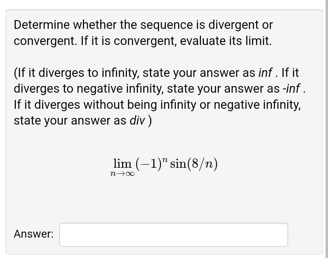 Determine whether the sequence is divergent or
convergent. If it is convergent, evaluate its limit.
(If it diverges to infinity, state your answer as inf. If it
diverges to negative infinity, state your answer as -inf .
If it diverges without being infinity or negative infınity,
state your answer as div )
lim (-1)" sin(8/n)
Answer:
