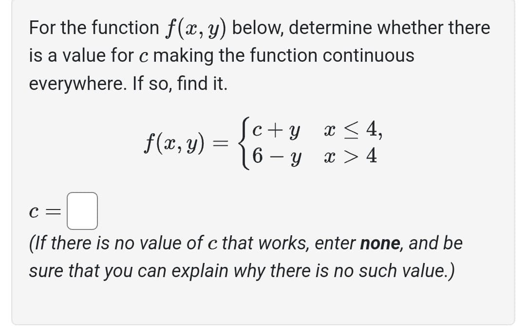 For the function f(x, y) below, determine whether there
is a value for c making the function continuous
everywhere. If so, find it.
f(x, y):
=
Sc + y
6
y
-
x ≤ 4,
x > 4
C =
(If there is no value of c that works, enter none, and be
sure that you can explain why there is no such value.)