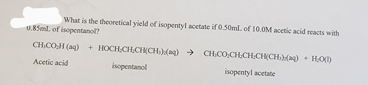 What is the theoretical yield of isopentyl acetate if 0.50mL of 10.0M acetic acid reacts with
0.85mL of isopentanol?
CH3CO₂H (aq) + HOCH₂CH₂CH(CH3)2(aq) → CH3CO₂CH₂CH₂CH(CH3)2(aq) + H₂O(1)
isopentanol
Acetic acid
isopentyl acetate