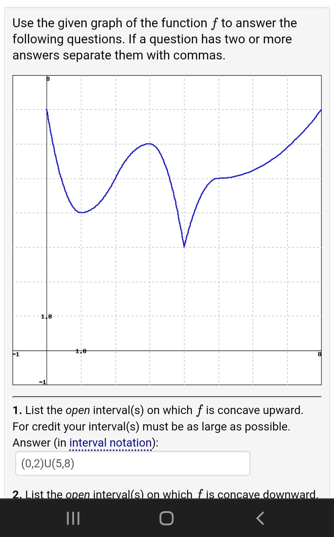 Use the given graph of the function f to answer the
following questions. If a question has two or more
answers separate them with commas.
1.0
4.0
-1
1. List the open interval(s) on which f is concave upward.
For credit your interval(s) must be as large as possible.
Answer (in interval notation):
(0,2)U(5,8)
2. List the open interval(s) on which f is concave downward.
II
