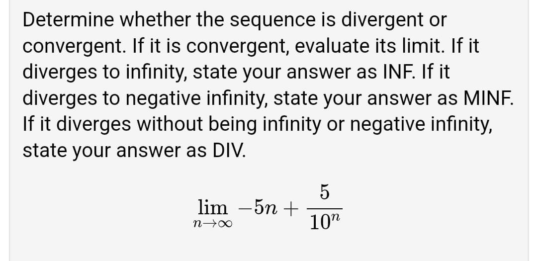 Determine whether the sequence is divergent or
convergent. If it is convergent, evaluate its limit. If it
diverges to infinity, state your answer as INF. If it
diverges to negative infinity, state your answer as MINF.
If it diverges without being infinity or negative infinity,
state your answer as DIV.
lim –5n +
10"
