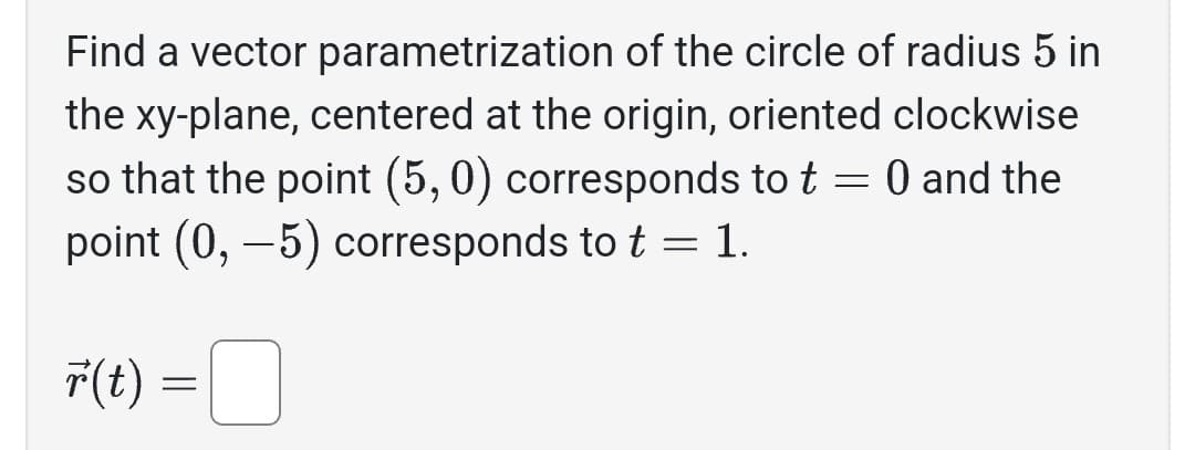 Find a vector parametrization of the circle of radius 5 in
the xy-plane, centered at the origin, oriented clockwise
so that the point (5,0) corresponds to t = 0 and the
point (0, -5) corresponds to t = 1.
F(t) =
