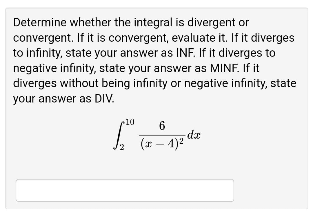 Determine whether the integral is divergent or
convergent. If it is convergent, evaluate it. If it diverges
to infinity, state your answer as INF. If it diverges to
negative infinity, state your answer as MINF. If it
diverges without being infinity or negative infinity, state
your answer as DIV.
10
(x – 4)²
