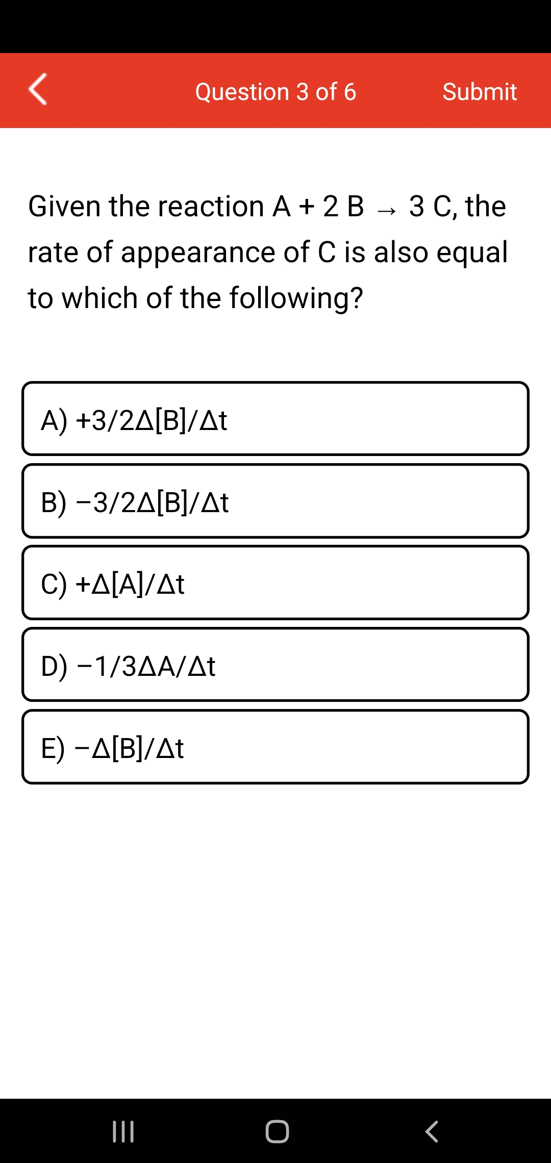Question 3 of 6
Submit
Given the reaction A + 2 B
З С the
rate of appearance of C is also equal
to which of the following?
A) +3/2ΔΒ|/Δt
B )-3/2ΔΒ]/Δt
C) +A[A]/At
D) -1/3AA/At
E) -A[B]/At
