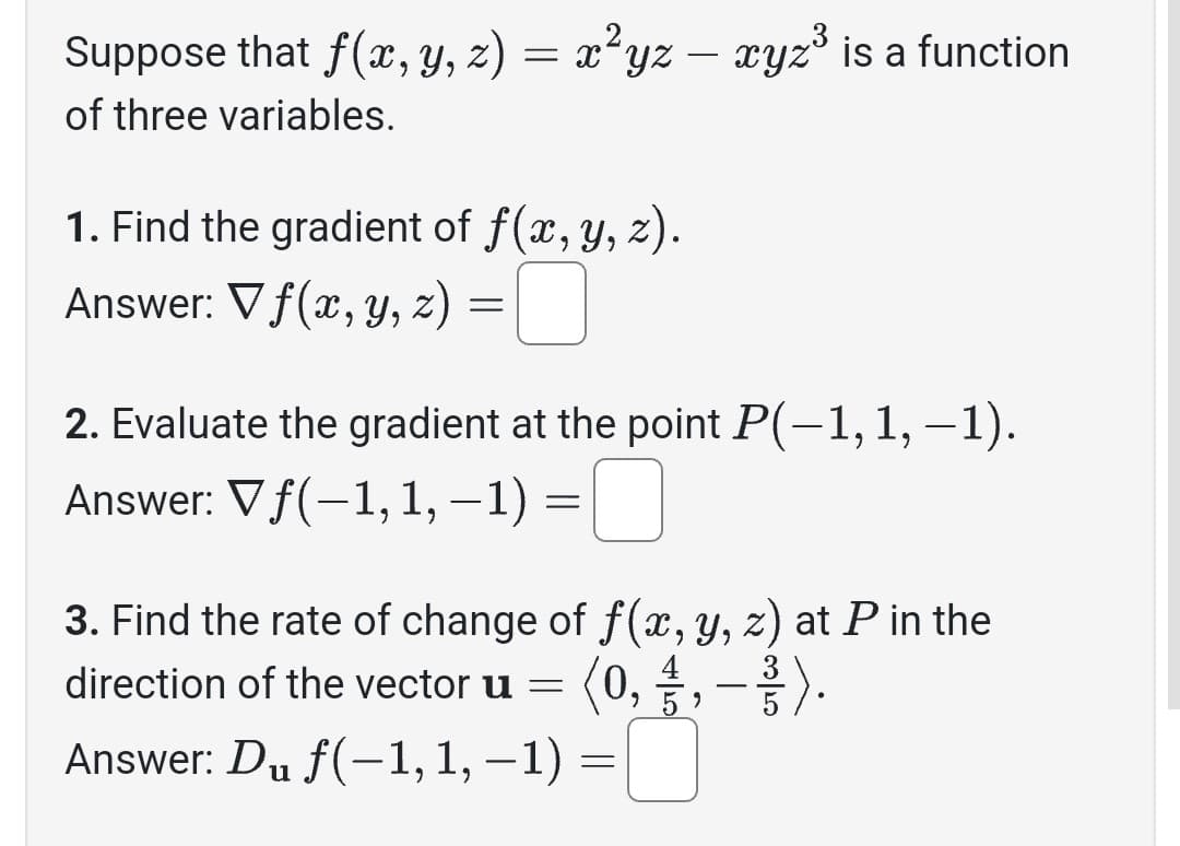 Suppose that f(x, y, z) = x²yz — xyz³ is a function
of three variables.
1. Find the gradient of f(x, y, z).
Answer: Vf(x, y, z) =
2. Evaluate the gradient at the point P(−1, 1, –1).
Answer: Vƒ(−1, 1, -1) =□
3. Find the rate of change of f(x, y, z) at P in the
direction of the vector u = (0, 1/1 , - / ).
Answer: Du f(-1, 1, −1) =