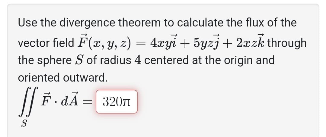 Use the divergence theorem to calculate the flux of the
vector field F(x, y, z) = 4xyi + 5yzj + 2xzk through
the sphere S of radius 4 centered at the origin and
oriented outward.
JS F
S
F.dÃ: = 320л