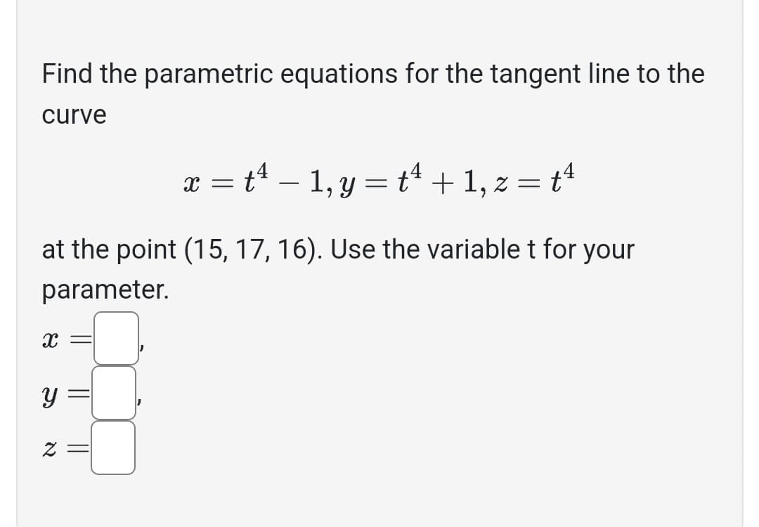Find the parametric equations for the tangent line to the
curve
x = t¹ − 1, y = t¹ + 1, z = tª
at the point (15, 17, 16). Use the variable t for your
parameter.
X =
y
z =