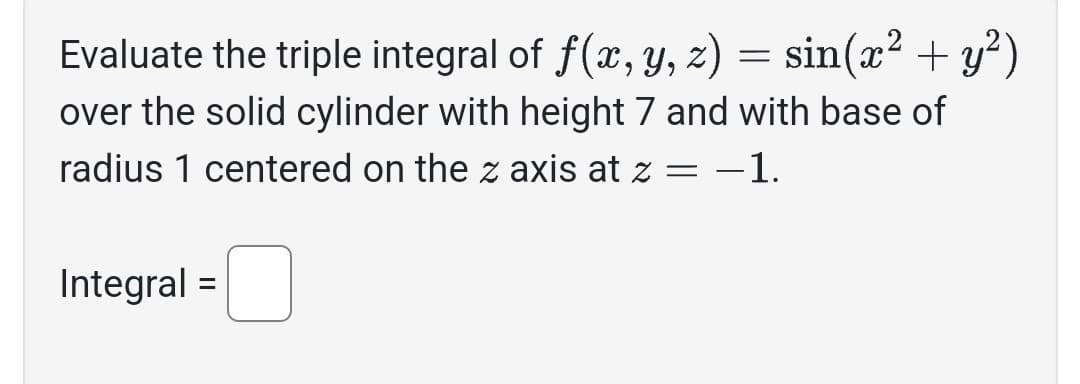 Evaluate the triple integral of f(x, y, z) = sin(x² + y²)
over the solid cylinder with height 7 and with base of
radius 1 centered on the z axis at z = −1.
Integral =