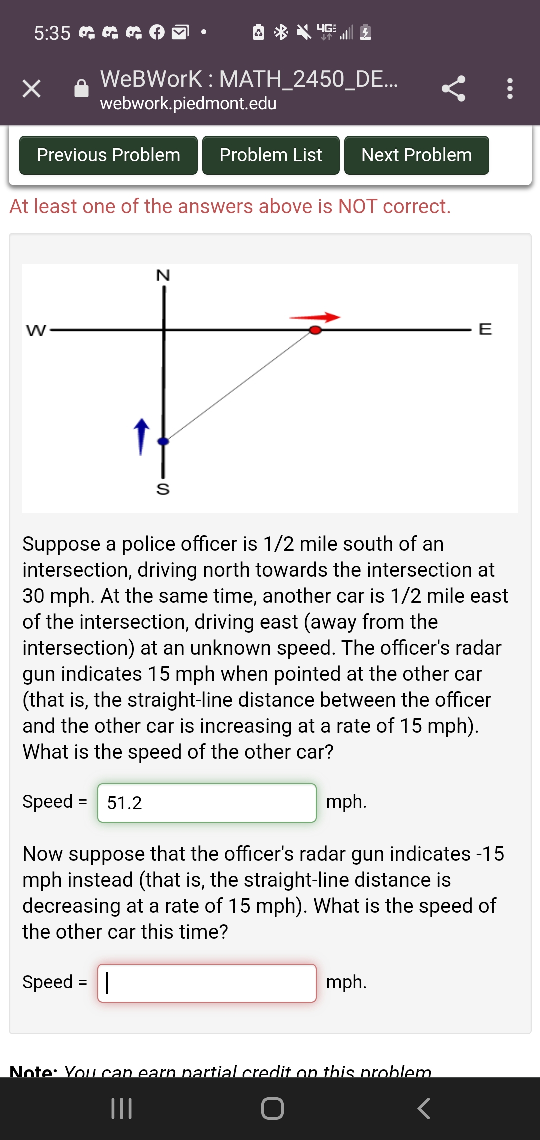 5:35 G
WeBWork : MATH_2450_DE...
webwork.piedmont.edu
Previous Problem
Problem List
Next Problem
At least one of the answers above is NOT correct.
N
E
Suppose a police officer is 1/2 mile south of an
intersection, driving north towards the intersection at
30 mph. At the same time, another car is 1/2 mile east
of the intersection, driving east (away from the
intersection) at an unknown speed. The officer's radar
gun indicates 15 mph when pointed at the other car
(that is, the straight-line distance between the officer
and the other car is increasing at a rate of 15 mph).
What is the speed of the other car?
Speed = 51.2
mph.
Now suppose that the officer's radar gun indicates -15
mph instead (that is, the straight-line distance is
decreasing at a rate of 15 mph). What is the speed of
the other car this time?
Speed = ||
mph.
Note: You can earn partial credit on this problem
II
