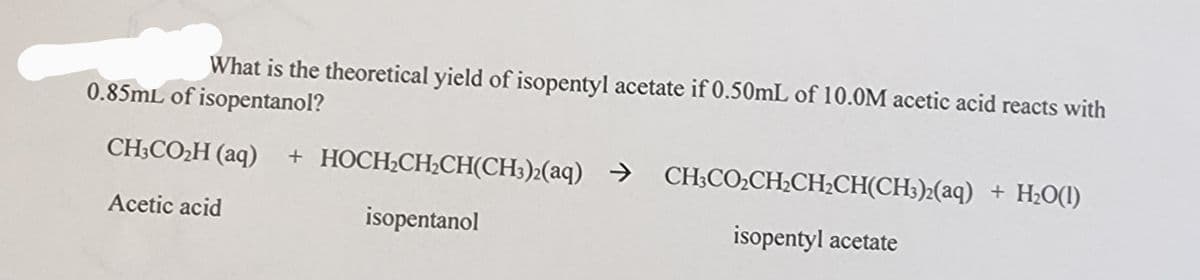 What is the theoretical yield of isopentyl acetate if 0.50mL of 10.0M acetic acid reacts with
0.85mL of isopentanol?
CH3CO₂H (aq) + HOCH₂CH₂CH(CH3)2(aq) → CH3CO₂CH₂CH₂CH(CH3)2(aq) + H₂O(1)
isopentanol
Acetic acid
isopentyl acetate