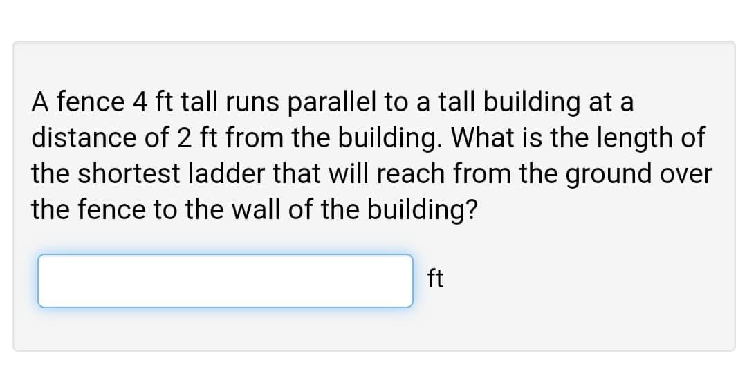 A fence 4 ft tall runs parallel to a tall building at a
distance of 2 ft from the building. What is the length of
the shortest ladder that will reach from the ground over
the fence to the wall of the building?
ft
