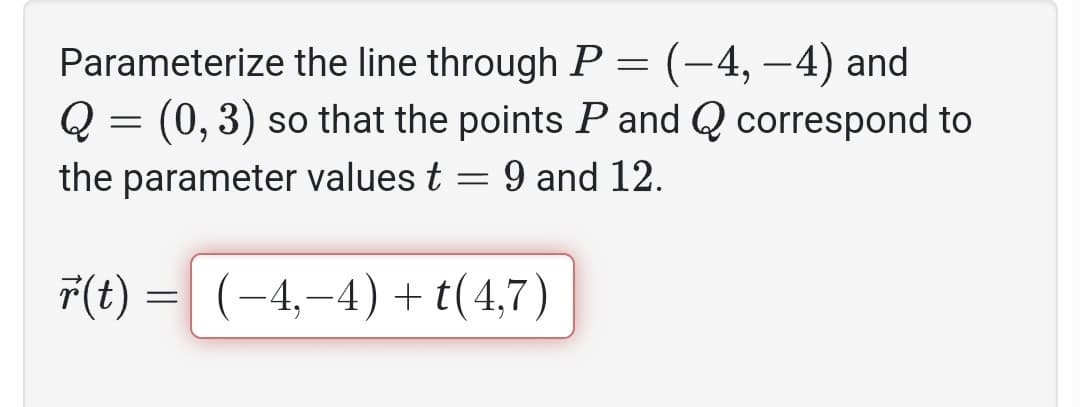 Parameterize the line through P
(-4,-4) and
Q = (0, 3) so that the points P and Q correspond to
the parameter values t = 9 and 12.
(-4,-4) +t(4,7)
r(t)
=
=