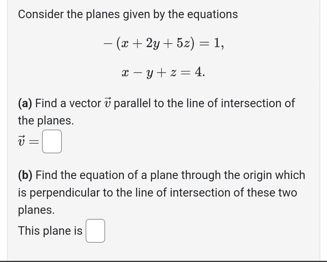 Consider the planes given by the equations
· (x + 2y + 5z) = 1,
x − y + z = 4.
(a) Find a vector parallel to the line of intersection of
the planes.
v =
=
(b) Find the equation of a plane through the origin which
is perpendicular to the line of intersection of these two
planes.
This plane is