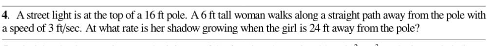 4. A street light is at the top of a 16 ft pole. A 6 ft tall woman walks along a straight path away from the pole with
a speed of 3 ft/sec. At what rate is her shadow growing when the girl is 24 ft away from the pole?
