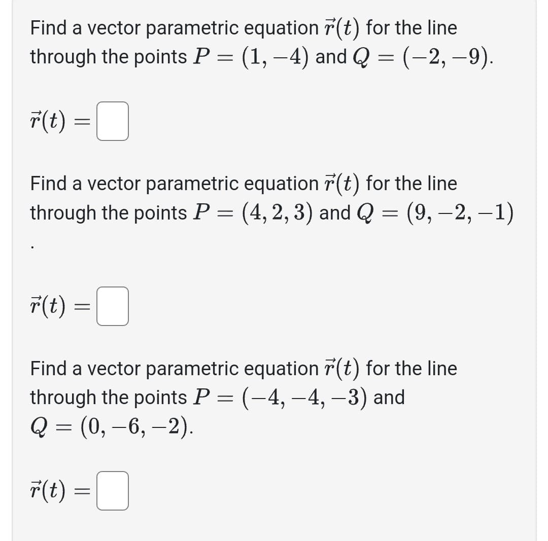 Find a vector parametric equation (t) for the line
through the points P = (1, -4) and Q = (-2,-9).
r(t)
Find a vector parametric equation r(t) for the line
through the points P = (4, 2, 3) and Q = (9, −2, −1)
r(t)
=
r(t)
=
Find a vector parametric equation r(t) for the line
through the points P = (–4, −4, −3) and
Q = (0, −6, −2).
=