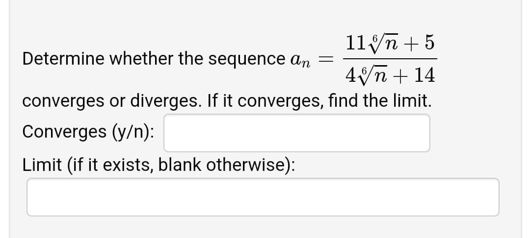 11 n + 5
Determine whether the sequence an
4n + 14
converges or diverges. If it converges, find the limit.
Converges (y/n):
Limit (if it exists, blank otherwise):
