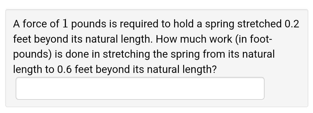 A force of 1 pounds is required to hold a spring stretched 0.2
feet beyond its natural length. How much work (in foot-
pounds) is done in stretching the spring from its natural
length to 0.6 feet beyond its natural length?
