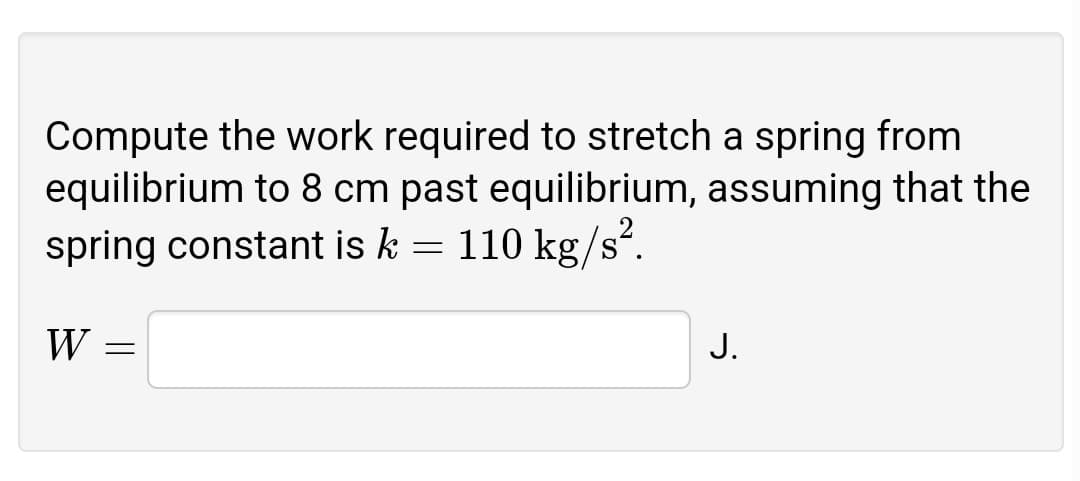Compute the work required to stretch a spring from
equilibrium to 8 cm past equilibrium, assuming that the
spring constant is k = 110 kg/s?.
W =
J.
