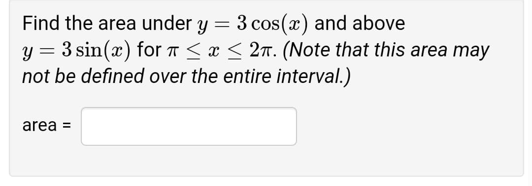 Find the area under y = 3 cos(x) and above
y = 3 sin(x) for T < x < 2n. (Note that this area may
not be defined over the entire interval.)
area =
