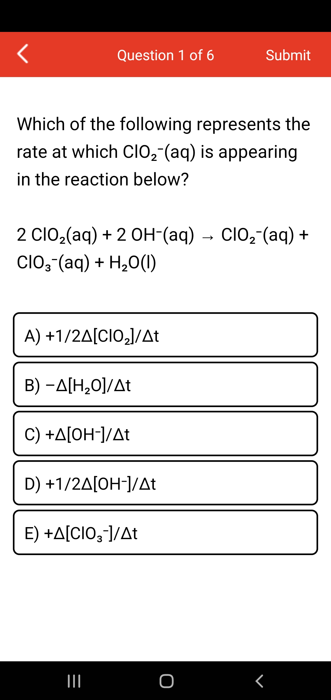 Question 1 of 6
Submit
Which of the following represents the
rate at which clo,-(aq) is appearing
in the reaction below?
2 Clo,(aq) + 2 OH-(aq)
→ ClO,-(aq) +
CIO, (aq) + H20(1)
A) +1/2Δ[CIOJ/Δt
B) -A[H,O]/At
C) +A[0H¯]/At
D) +1/2A[OH-]/At
E) +A[CIO;-]/At

