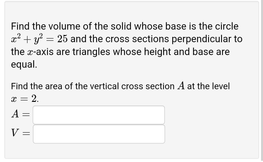 Find the volume of the solid whose base is the circle
x2 + y? = 25 and the cross sections perpendicular to
the x-axis are triangles whose height and base are
equal.
Find the area of the vertical cross section A at the level
x = 2.
A
V
