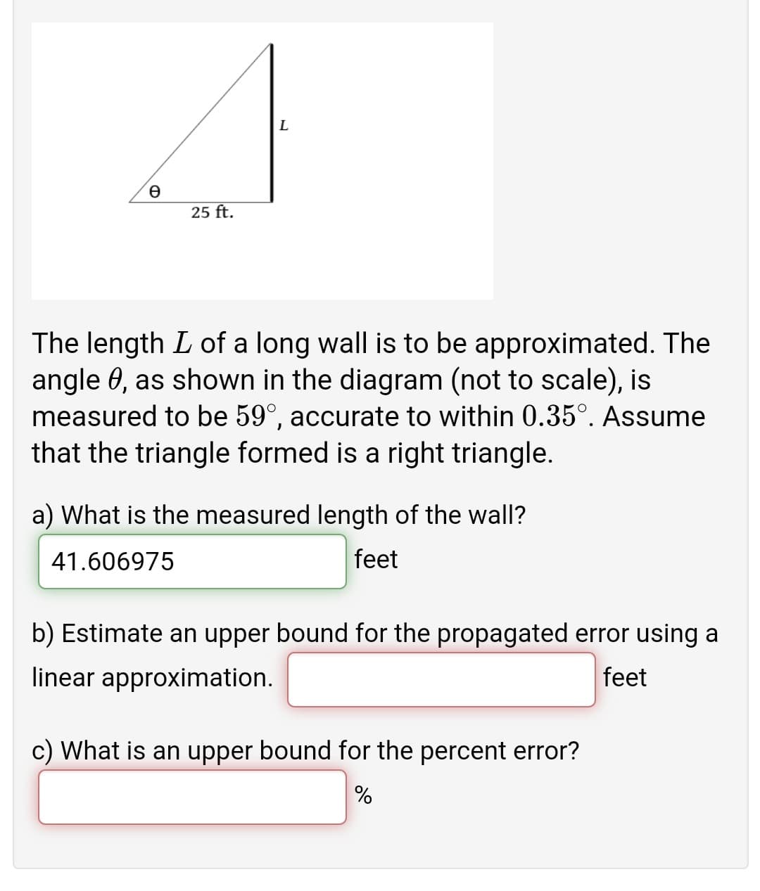 25 ft.
The length L of a long wall is to be approximated. The
angle 0, as shown in the diagram (not to scale), is
measured to be 59°, accurate to within 0.35°. Assume
that the triangle formed is a right triangle.
a) What is the measured length of the wall?
41.606975
feet
b) Estimate an upper bound for the propagated error using a
linear approximation.
feet
c) What is an upper bound for the percent error?
%
