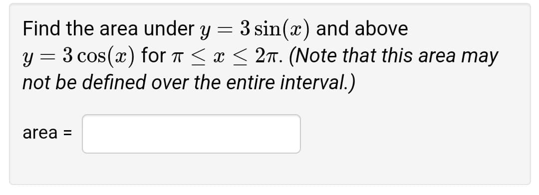 Find the area under y
3 sin(x) and above
3 cos(x) for T < æ < 2n. (Note that this area may
not be defined over the entire interval.)
area =
