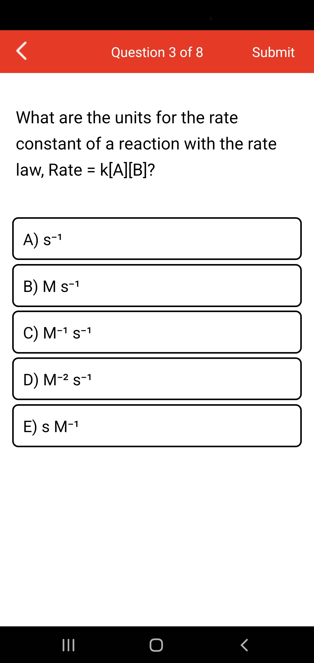 Question 3 of 8
Submit
What are the units for the rate
constant of a reaction with the rate
law, Rate = k[A][B]?
%3D
A) s-1
B) M s-1
С) М-1 s-1
D) M-2 s-1
E) s M-1
