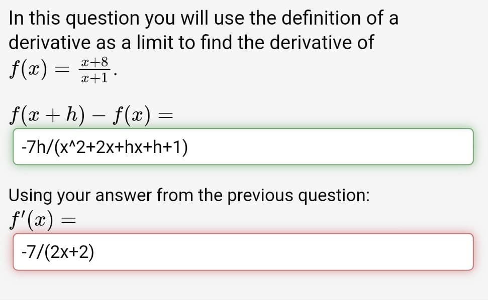 In this question you will use the definition of a
derivative as a limit to find the derivative of
x+8
f(x) :
x+1•
f(x + h) – f(x) =
-7h/(x^2+2x+hx+h+1)
Using your answer from the previous question:
f'(x) =
-7/(2x+2)
