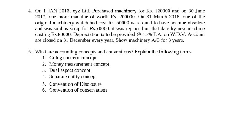 4. On 1 JAN 2016, xyz Ltd. Purchased machinery for Rs. 120000 and on 30 June
2017, one more machine of worth Rs. 200000. On 31 March 2018, one of the
original machinery which had cost Rs. 50000 was found to have become obsolete
and was sold as scrap for Rs.70000. it was replaced on that date by new machine
costing Rs.80000. Depreciation is to be provided @ 15% P.A. on W.D.V. Account
are closed on 31 December every year. Show machinery A/C for 3 years.
5. What are accounting concepts and conventions? Explain the following terms
1. Going concern concept
2. Money measurement concept
3. Dual aspect concept
4. Separate entity concept
5. Convention of Disclosure
6. Convention of conservatism
