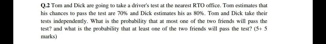 Q.2 Tom and Dick are going to take a driver's test at the nearest RTO office. Tom estimates that
his chances to pass the test are 70% and Dick estimates his as 80%. Tom and Dick take their
tests independently. What is the probability that at most one of the two friends will pass the
test? and what is the probability that at least one of the two friends will pass the test? (5+ 5
marks)
